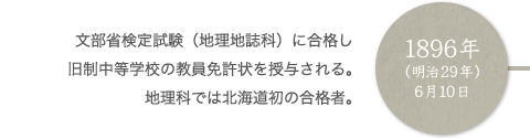 1896年（明治29年）6月10日 文部省検定試験（地理地誌科）に合格し旧制中等学校の教員免許状を授与される。地理科では北海道初の合格者。