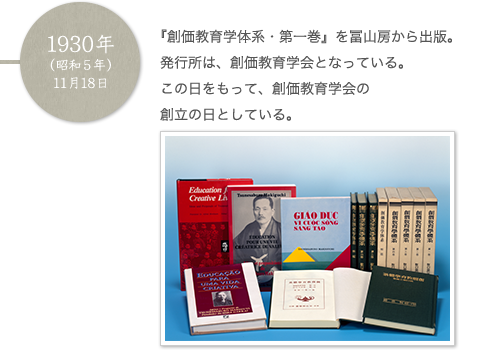 1930年（昭和5年）11月18日 『創価教育学体系・第一巻』を冨山房から出版。発行所は、創価教育学会となっている。この日をもって、創価教育学会の創立の日としている。