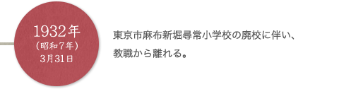 1932年（昭和7年）3月31日 東京市麻布新堀尋常小学校の廃校に伴い、教職から離れる。