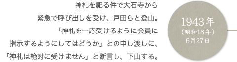 1943年（昭和18年）6月27日 神札を祀る件で大石寺から緊急で呼び出しを受け、戸田らと登山。「神札を一応受けるように会員に指示するようにしてはどうか」との申し渡しに、「神札は絶対に受けません」と断言し、下山する。