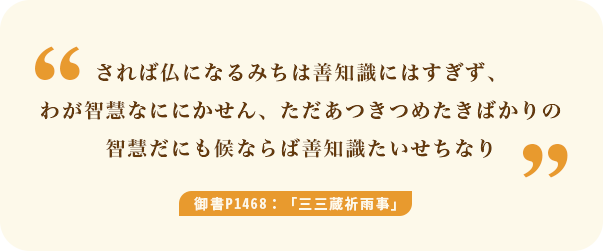 されば仏になるみちは善知識にはすぎず、わが智慧なににかせん、ただあつきつめたきばかりの智慧だにも候ならば善知識たいせちなり