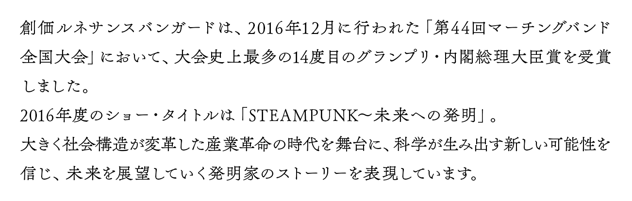 創価ルネサンスバンガードは、2016年12月に行われた「第44回マーチングバンド全国大会」において、大会史上最多の14度目のグランプリ・内閣総理大臣賞を受賞しました。2016年度のショー・タイトルは「STEAMPUNK〜未来への発明」。大きく社会構造が変革した産業革命の時代を舞台に、科学が生み出す新しい可能性を信じ、未来を展望していく発明家のストーリーを表現しています。