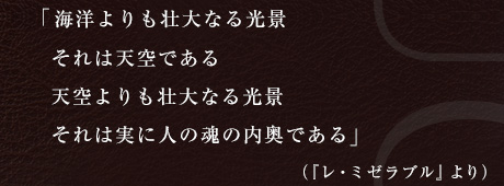 「海洋よりも壮大なる光景 それは天空である 天空よりも壮大なる光景 それは実に人の魂の内奥である」                                              （『レ・ミゼラブル』より）